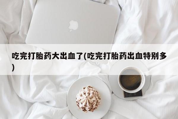 米非司酮片多少钱一盒吃完打胎药大出血了(吃完打胎药出血特别多)