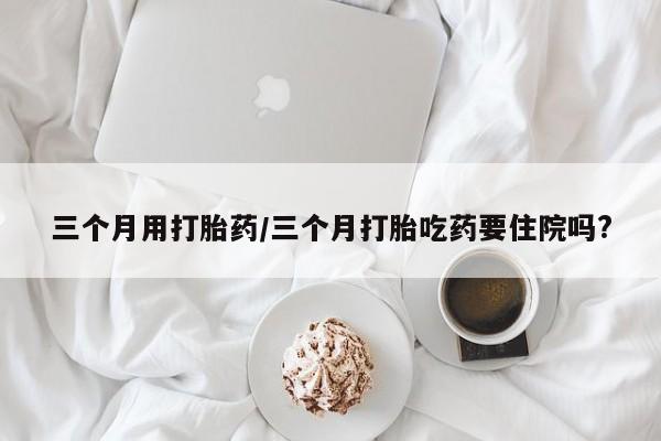 米非司酮片多少钱一盒三个月用打胎药/三个月打胎吃药要住院吗?