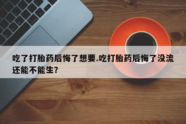 米非司酮片多少钱一盒吃了打胎药后悔了想要.吃打胎药后悔了没流还能不能生？