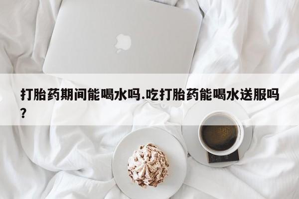 米非司酮片多少钱一盒打胎药期间能喝水吗.吃打胎药能喝水送服吗？