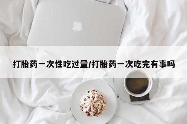 米非司酮片多少钱一盒打胎药一次性吃过量/打胎药一次吃完有事吗