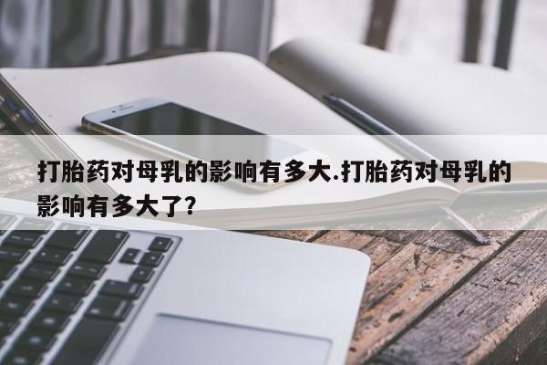 米非司酮片多少钱一盒打胎药对母乳的影响有多大.打胎药对母乳的影响有多大了？