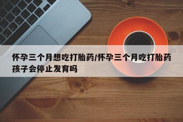 米非司酮片多少钱一盒怀孕三个月想吃打胎药/怀孕三个月吃打胎药孩子会停止发育吗