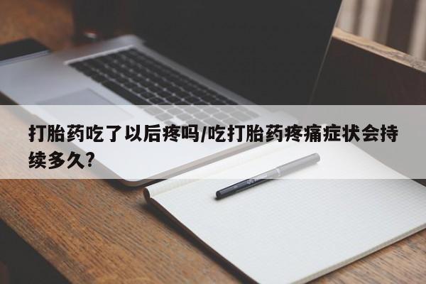 米非司酮片多少钱一盒打胎药吃了以后疼吗/吃打胎药疼痛症状会持续多久?