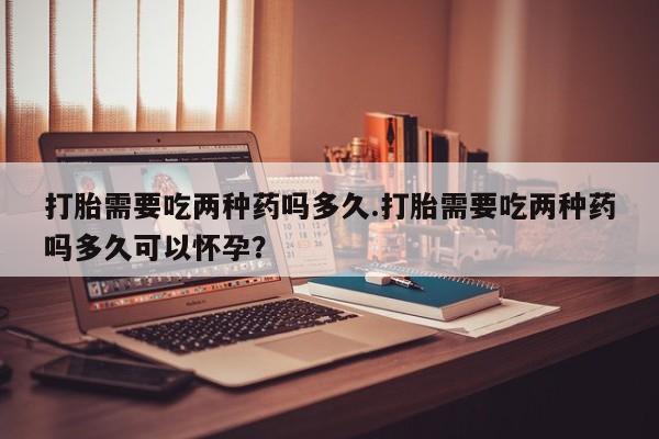 米非司酮片多少钱一盒打胎需要吃两种药吗多久.打胎需要吃两种药吗多久可以怀孕？
