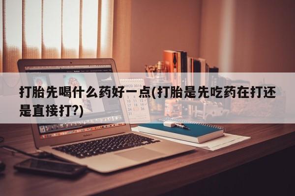 米非司酮片多少钱一盒打胎先喝什么药好一点(打胎是先吃药在打还是直接打?)