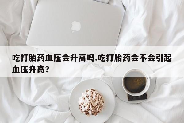 米非司酮片多少钱一盒吃打胎药血压会升高吗.吃打胎药会不会引起血压升高？