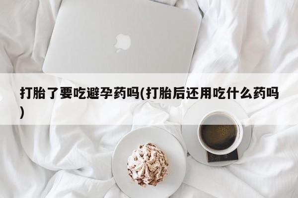 米非司酮片多少钱一盒打胎了要吃避孕药吗(打胎后还用吃什么药吗)