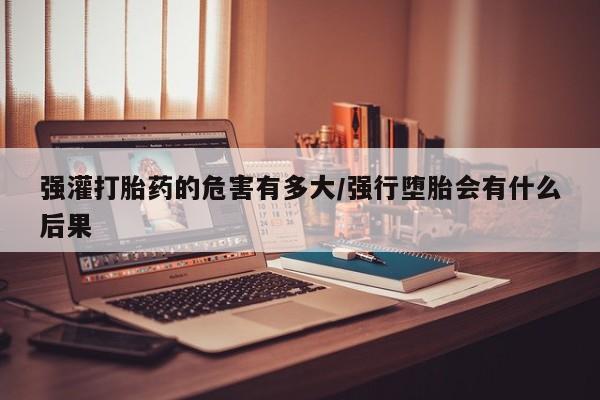 米非司酮片多少钱一盒强灌打胎药的危害有多大/强行堕胎会有什么后果
