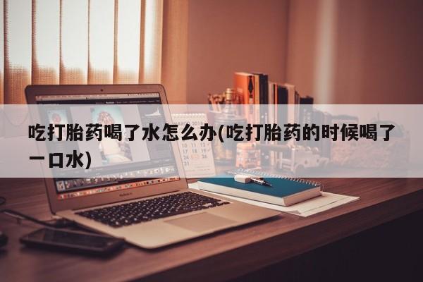 米非司酮片多少钱一盒吃打胎药喝了水怎么办(吃打胎药的时候喝了一口水)