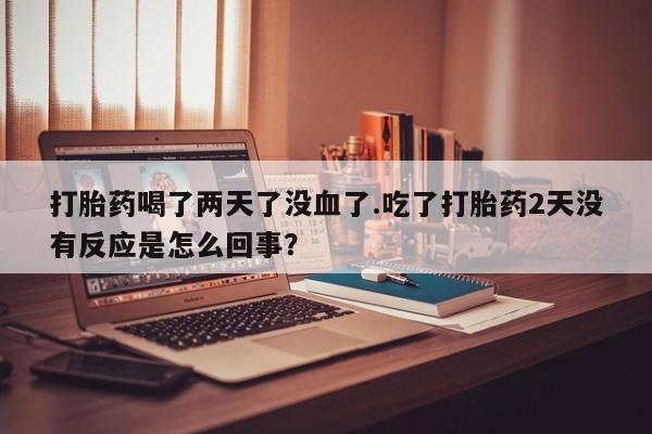 米非司酮片多少钱一盒打胎药喝了两天了没血了.吃了打胎药2天没有反应是怎么回事？