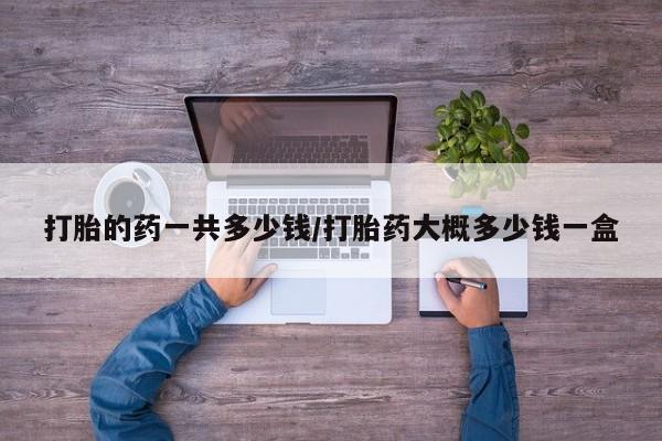 米非司酮片多少钱一盒打胎的药一共多少钱/打胎药大概多少钱一盒