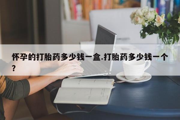 米非司酮片多少钱一盒怀孕的打胎药多少钱一盒.打胎药多少钱一个？