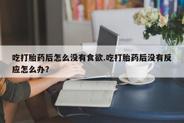 米非司酮片多少钱一盒吃打胎药后怎么没有食欲.吃打胎药后没有反应怎么办？