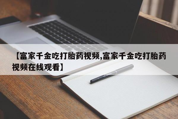米非司酮片多少钱一盒【富家千金吃打胎药视频,富家千金吃打胎药视频在线观看】