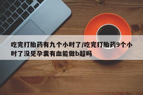 米非司酮片多少钱一盒吃完打胎药有九个小时了/吃完打胎药9个小时了没见孕囊有血能做b超吗