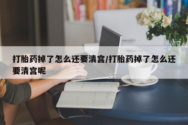米非司酮片多少钱一盒打胎药掉了怎么还要清宫/打胎药掉了怎么还要清宫呢
