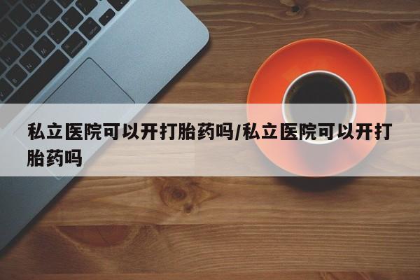 米非司酮片多少钱一盒私立医院可以开打胎药吗/私立医院可以开打胎药吗
