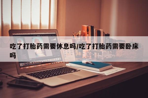 米非司酮片多少钱一盒吃了打胎药需要休息吗/吃了打胎药需要卧床吗