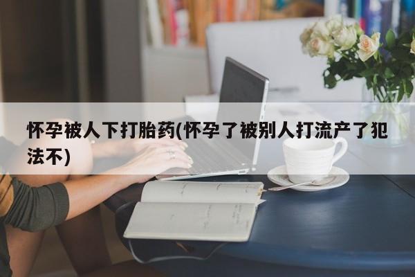米非司酮片多少钱一盒怀孕被人下打胎药(怀孕了被别人打流产了犯法不)
