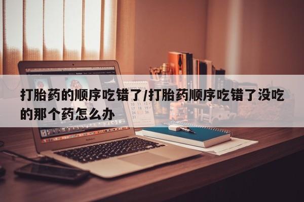 米非司酮片多少钱一盒打胎药的顺序吃错了/打胎药顺序吃错了没吃的那个药怎么办