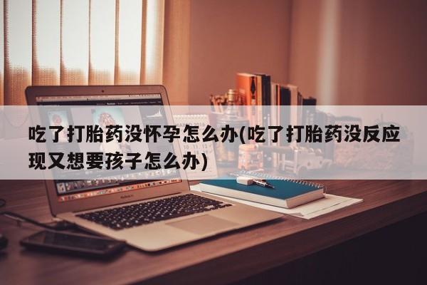 米非司酮片多少钱一盒吃了打胎药没怀孕怎么办(吃了打胎药没反应现又想要孩子怎么办)