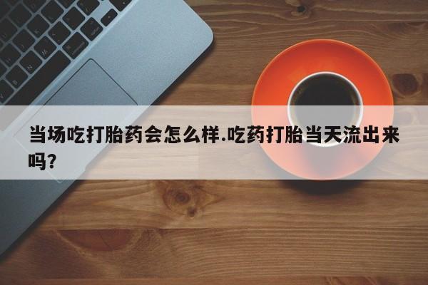米非司酮片多少钱一盒当场吃打胎药会怎么样.吃药打胎当天流出来吗？