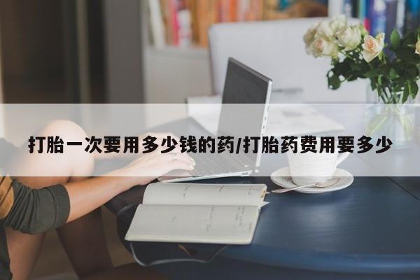 米非司酮片多少钱一盒打胎一次要用多少钱的药/打胎药费用要多少