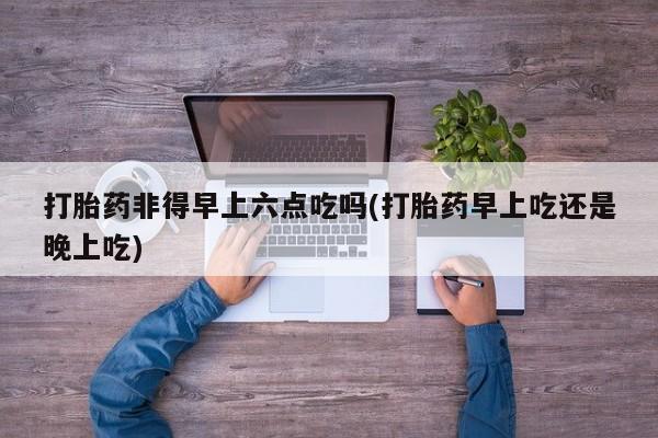 米非司酮片多少钱一盒打胎药非得早上六点吃吗(打胎药早上吃还是晚上吃)