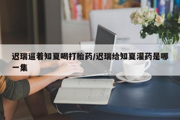 米非司酮片多少钱一盒迟瑞逼着知夏喝打胎药/迟瑞给知夏灌药是哪一集