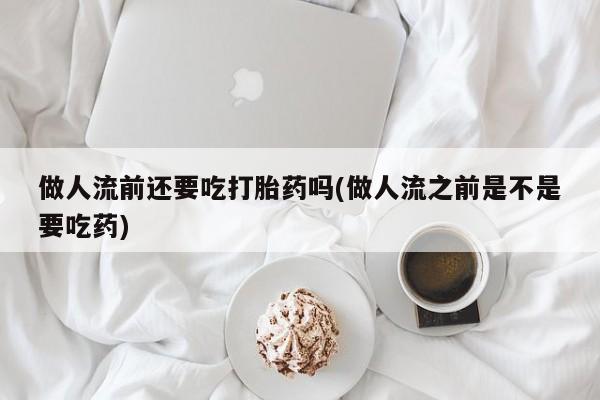米非司酮片多少钱一盒做人流前还要吃打胎药吗(做人流之前是不是要吃药)