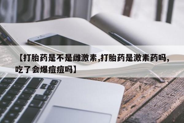 米非司酮片多少钱一盒【打胎药是不是雌激素,打胎药是激素药吗,吃了会爆痘痘吗】