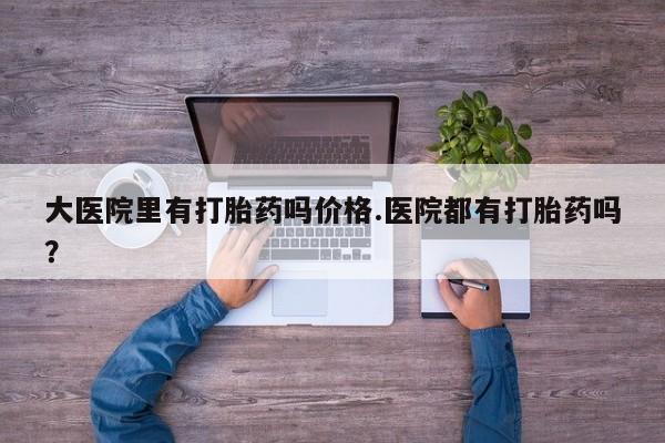 米非司酮片多少钱一盒大医院里有打胎药吗价格.医院都有打胎药吗？