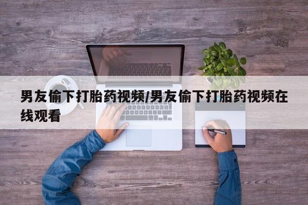 米非司酮片多少钱一盒男友偷下打胎药视频/男友偷下打胎药视频在线观看