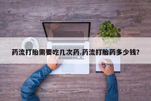 米非司酮片多少钱一盒药流打胎需要吃几次药.药流打胎药多少钱？