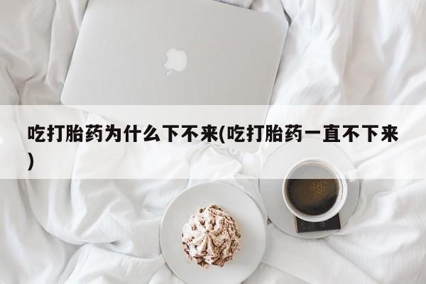 米非司酮片多少钱一盒吃打胎药为什么下不来(吃打胎药一直不下来)