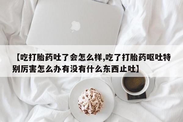 米非司酮片多少钱一盒【吃打胎药吐了会怎么样,吃了打胎药呕吐特别厉害怎么办有没有什么东西止吐】
