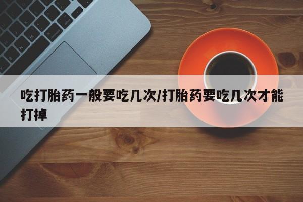 米非司酮片多少钱一盒吃打胎药一般要吃几次/打胎药要吃几次才能打掉