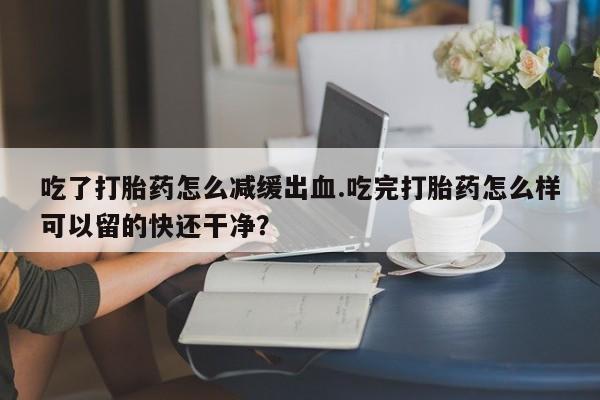 米非司酮片多少钱一盒吃了打胎药怎么减缓出血.吃完打胎药怎么样可以留的快还干净？