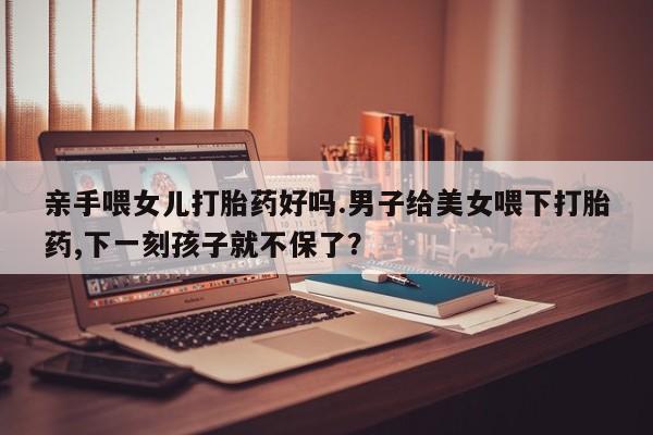 米非司酮片多少钱一盒亲手喂女儿打胎药好吗.男子给美女喂下打胎药,下一刻孩子就不保了？